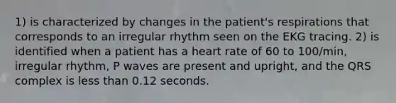 1) is characterized by changes in the patient's respirations that corresponds to an irregular rhythm seen on the EKG tracing. 2) is identified when a patient has a heart rate of 60 to 100/min, irregular rhythm, P waves are present and upright, and the QRS complex is less than 0.12 seconds.