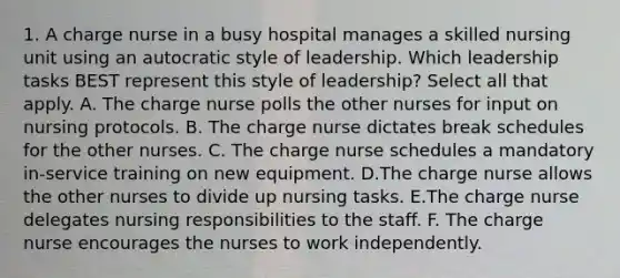 1. A charge nurse in a busy hospital manages a skilled nursing unit using an autocratic style of leadership. Which leadership tasks BEST represent this style of leadership? Select all that apply. A. The charge nurse polls the other nurses for input on nursing protocols. B. The charge nurse dictates break schedules for the other nurses. C. The charge nurse schedules a mandatory in-service training on new equipment. D.The charge nurse allows the other nurses to divide up nursing tasks. E.The charge nurse delegates nursing responsibilities to the staff. F. The charge nurse encourages the nurses to work independently.