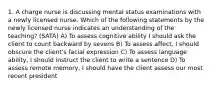 1. A charge nurse is discussing mental status examinations with a newly licensed nurse. Which of the following statements by the newly licensed nurse indicates an understanding of the teaching? (SATA) A) To assess cognitive ability I should ask the client to count backward by sevens B) To assess affect, I should obscure the client's facial expression C) To assess language ability, I should instruct the client to write a sentence D) To assess remote memory, I should have the client assess our most recent president