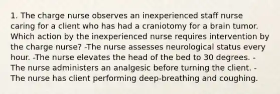 1. The charge nurse observes an inexperienced staff nurse caring for a client who has had a craniotomy for a brain tumor. Which action by the inexperienced nurse requires intervention by the charge nurse? -The nurse assesses neurological status every hour. -The nurse elevates the head of the bed to 30 degrees. -The nurse administers an analgesic before turning the client. -The nurse has client performing deep-breathing and coughing.