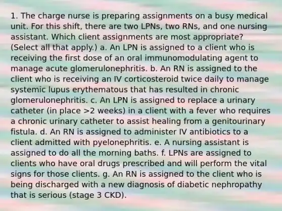 1. The charge nurse is preparing assignments on a busy medical unit. For this shift, there are two LPNs, two RNs, and one nursing assistant. Which client assignments are most appropriate? (Select all that apply.) a. An LPN is assigned to a client who is receiving the first dose of an oral immunomodulating agent to manage acute glomerulonephritis. b. An RN is assigned to the client who is receiving an IV corticosteroid twice daily to manage systemic lupus erythematous that has resulted in chronic glomerulonephritis. c. An LPN is assigned to replace a urinary catheter (in place >2 weeks) in a client with a fever who requires a chronic urinary catheter to assist healing from a genitourinary fistula. d. An RN is assigned to administer IV antibiotics to a client admitted with pyelonephritis. e. A nursing assistant is assigned to do all the morning baths. f. LPNs are assigned to clients who have oral drugs prescribed and will perform the vital signs for those clients. g. An RN is assigned to the client who is being discharged with a new diagnosis of diabetic nephropathy that is serious (stage 3 CKD).