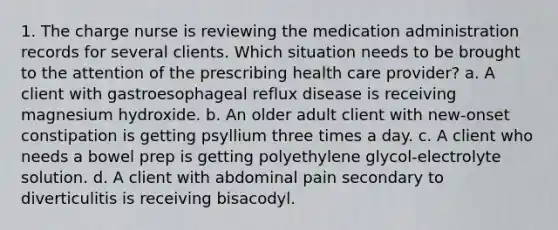 1. The charge nurse is reviewing the medication administration records for several clients. Which situation needs to be brought to the attention of the prescribing health care provider? a. A client with gastroesophageal reflux disease is receiving magnesium hydroxide. b. An older adult client with new-onset constipation is getting psyllium three times a day. c. A client who needs a bowel prep is getting polyethylene glycol-electrolyte solution. d. A client with abdominal pain secondary to diverticulitis is receiving bisacodyl.