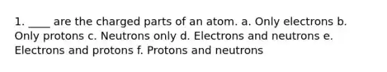 1. ____ are the charged parts of an atom. a. Only electrons b. Only protons c. Neutrons only d. Electrons and neutrons e. Electrons and protons f. Protons and neutrons