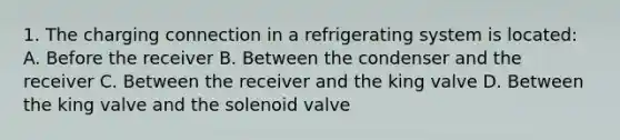 1. The charging connection in a refrigerating system is located: A. Before the receiver B. Between the condenser and the receiver C. Between the receiver and the king valve D. Between the king valve and the solenoid valve