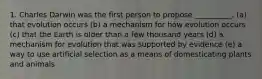 1. Charles Darwin was the first person to propose __________. (a) that evolution occurs (b) a mechanism for how evolution occurs (c) that the Earth is older than a few thousand years (d) a mechanism for evolution that was supported by evidence (e) a way to use artificial selection as a means of domesticating plants and animals