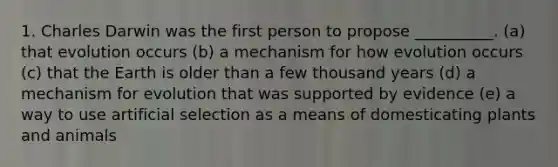 1. Charles Darwin was the first person to propose __________. (a) that evolution occurs (b) a mechanism for how evolution occurs (c) that the Earth is older than a few thousand years (d) a mechanism for evolution that was supported by evidence (e) a way to use artificial selection as a means of domesticating plants and animals