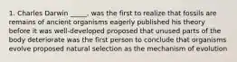 1. Charles Darwin _____. was the first to realize that fossils are remains of ancient organisms eagerly published his theory before it was well-developed proposed that unused parts of the body deteriorate was the first person to conclude that organisms evolve proposed natural selection as the mechanism of evolution