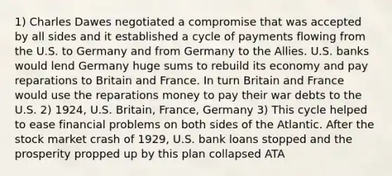 1) Charles Dawes negotiated a compromise that was accepted by all sides and it established a cycle of payments flowing from the U.S. to Germany and from Germany to the Allies. U.S. banks would lend Germany huge sums to rebuild its economy and pay reparations to Britain and France. In turn Britain and France would use the reparations money to pay their war debts to the U.S. 2) 1924, U.S. Britain, France, Germany 3) This cycle helped to ease financial problems on both sides of the Atlantic. After the stock market crash of 1929, U.S. bank loans stopped and the prosperity propped up by this plan collapsed ATA