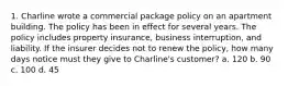 1. Charline wrote a commercial package policy on an apartment building. The policy has been in effect for several years. The policy includes property insurance, business interruption, and liability. If the insurer decides not to renew the policy, how many days notice must they give to Charline's customer? a. 120 b. 90 c. 100 d. 45