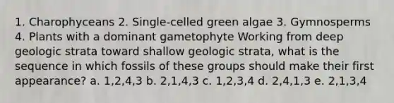 1. Charophyceans 2. Single-celled green algae 3. Gymnosperms 4. Plants with a dominant gametophyte Working from deep geologic strata toward shallow geologic strata, what is the sequence in which fossils of these groups should make their first appearance? a. 1,2,4,3 b. 2,1,4,3 c. 1,2,3,4 d. 2,4,1,3 e. 2,1,3,4