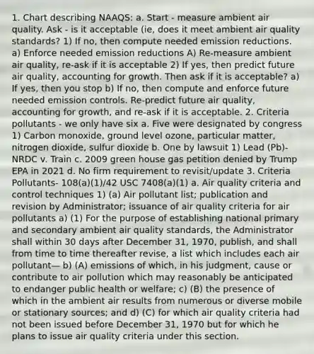 1. Chart describing NAAQS: a. Start - measure ambient air quality. Ask - is it acceptable (ie, does it meet ambient air quality standards? 1) If no, then compute needed emission reductions. a) Enforce needed emission reductions A) Re-measure ambient air quality, re-ask if it is acceptable 2) If yes, then predict future air quality, accounting for growth. Then ask if it is acceptable? a) If yes, then you stop b) If no, then compute and enforce future needed emission controls. Re-predict future air quality, accounting for growth, and re-ask if it is acceptable. 2. Criteria pollutants - we only have six a. Five were designated by congress 1) Carbon monoxide, ground level ozone, particular matter, nitrogen dioxide, sulfur dioxide b. One by lawsuit 1) Lead (Pb)- NRDC v. Train c. 2009 green house gas petition denied by Trump EPA in 2021 d. No firm requirement to revisit/update 3. Criteria Pollutants- 108(a)(1)/42 USC 7408(a)(1) a. Air quality criteria and control techniques 1) (a) Air pollutant list; publication and revision by Administrator; issuance of air quality criteria for air pollutants a) (1) For the purpose of establishing national primary and secondary ambient air quality standards, the Administrator shall within 30 days after December 31, 1970, publish, and shall from time to time thereafter revise, a list which includes each air pollutant— b) (A) emissions of which, in his judgment, cause or contribute to air pollution which may reasonably be anticipated to endanger public health or welfare; c) (B) the presence of which in the ambient air results from numerous or diverse mobile or stationary sources; and d) (C) for which air quality criteria had not been issued before December 31, 1970 but for which he plans to issue air quality criteria under this section.