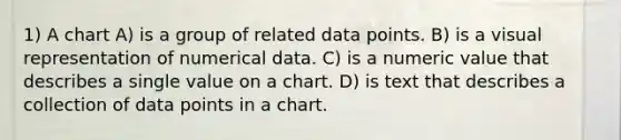 1) A chart A) is a group of related data points. B) is a visual representation of numerical data. C) is a numeric value that describes a single value on a chart. D) is text that describes a collection of data points in a chart.