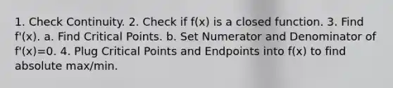 1. Check Continuity. 2. Check if f(x) is a closed function. 3. Find f'(x). a. Find Critical Points. b. Set Numerator and Denominator of f'(x)=0. 4. Plug Critical Points and Endpoints into f(x) to find absolute max/min.