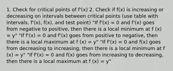 1. Check for <a href='https://www.questionai.com/knowledge/kdLJWJs5Da-critical-points' class='anchor-knowledge'>critical points</a> of f'(x) 2. Check if f(x) is increasing or decreasing on intervals between critical points (use table with intervals, f'(x), f(x), and test point) "If f'(x) = 0 and f'(x) goes from negative to positive, then there is a local minimum at f (x) = y" "If f'(x) = 0 and f'(x) goes from positive to negative, then there is a local maximum at f (x) = y" "If f'(x) = 0 and f(x) goes from decreasing to increasing, then there is a local minimum at f (x) = y" "If f'(x) = 0 and f(x) goes from increasing to decreasing, then there is a local maximum at f (x) = y"