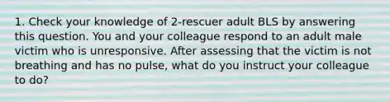 1. Check your knowledge of 2-rescuer adult BLS by answering this question. You and your colleague respond to an adult male victim who is unresponsive. After assessing that the victim is not breathing and has no pulse, what do you instruct your colleague to do?