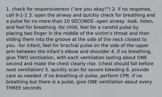 1. check for responsiveness ("are you okay?") 2. if no response, call 9-1-1 3. open the airway and quickly check for breathing and a pulse for no more than 10 SECONDS -open airway -look, listen, and feel for breathing -for child, feel for a carotid pulse by placing two finger in the middle of the victim's throat and then sliding them into the groove at the side of the neck closest to you. -for infant, feel for brachial pulse on the side of the upper arm between the infant's elbow and shoulder 4. if no breathing, give TWO ventilation, with each ventilation lasting about ONE second and make the chest clearly rise. (chest should fall before next ventilation) 5. quickly scan for severe bleeding 6. provide care as needed -if no breathing or pulse, perform CPR -if no breathing but there is a pulse, give ONE ventilation about every THREE seconds