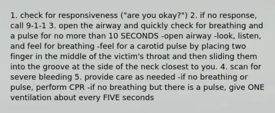 1. check for responsiveness ("are you okay?") 2. if no response, call 9-1-1 3. open the airway and quickly check for breathing and a pulse for no more than 10 SECONDS -open airway -look, listen, and feel for breathing -feel for a carotid pulse by placing two finger in the middle of the victim's throat and then sliding them into the groove at the side of the neck closest to you. 4. scan for severe bleeding 5. provide care as needed -if no breathing or pulse, perform CPR -if no breathing but there is a pulse, give ONE ventilation about every FIVE seconds