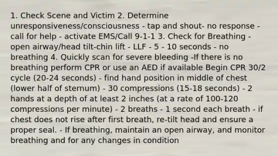 1. Check Scene and Victim 2. Determine unresponsiveness/consciousness - tap and shout- no response - call for help - activate EMS/Call 9-1-1 3. Check for Breathing - open airway/head tilt-chin lift - LLF - 5 - 10 seconds - no breathing 4. Quickly scan for severe bleeding -If there is no breathing perform CPR or use an AED if available Begin CPR 30/2 cycle (20-24 seconds) - find hand position in middle of chest (lower half of sternum) - 30 compressions (15-18 seconds) - 2 hands at a depth of at least 2 inches (at a rate of 100-120 compressions per minute) - 2 breaths - 1 second each breath - if chest does not rise after first breath, re-tilt head and ensure a proper seal. - If breathing, maintain an open airway, and monitor breathing and for any changes in condition