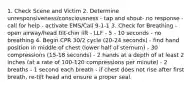 1. Check Scene and Victim 2. Determine unresponsiveness/consciousness - tap and shout- no response - call for help - activate EMS/Call 9-1-1 3. Check for Breathing - open airway/head tilt-chin lift - LLF - 5 - 10 seconds - no breathing 4. Begin CPR 30/2 cycle (20-24 seconds) - find hand position in middle of chest (lower half of sternum) - 30 compressions (15-18 seconds) - 2 hands at a depth of at least 2 inches (at a rate of 100-120 compressions per minute) - 2 breaths - 1 second each breath - if chest does not rise after first breath, re-tilt head and ensure a proper seal.