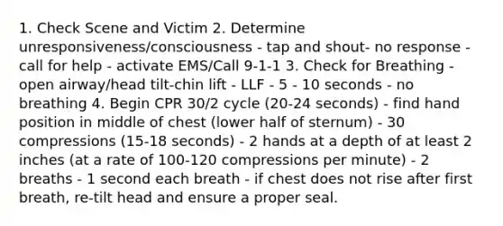 1. Check Scene and Victim 2. Determine unresponsiveness/consciousness - tap and shout- no response - call for help - activate EMS/Call 9-1-1 3. Check for Breathing - open airway/head tilt-chin lift - LLF - 5 - 10 seconds - no breathing 4. Begin CPR 30/2 cycle (20-24 seconds) - find hand position in middle of chest (lower half of sternum) - 30 compressions (15-18 seconds) - 2 hands at a depth of at least 2 inches (at a rate of 100-120 compressions per minute) - 2 breaths - 1 second each breath - if chest does not rise after first breath, re-tilt head and ensure a proper seal.