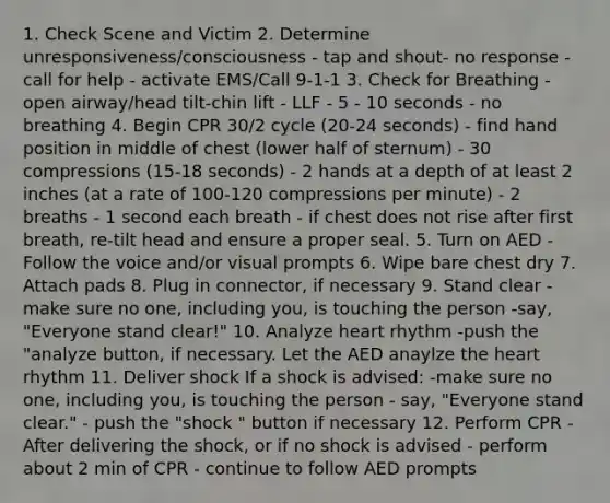 1. Check Scene and Victim 2. Determine unresponsiveness/consciousness - tap and shout- no response - call for help - activate EMS/Call 9-1-1 3. Check for Breathing - open airway/head tilt-chin lift - LLF - 5 - 10 seconds - no breathing 4. Begin CPR 30/2 cycle (20-24 seconds) - find hand position in middle of chest (lower half of sternum) - 30 compressions (15-18 seconds) - 2 hands at a depth of at least 2 inches (at a rate of 100-120 compressions per minute) - 2 breaths - 1 second each breath - if chest does not rise after first breath, re-tilt head and ensure a proper seal. 5. Turn on AED -Follow the voice and/or visual prompts 6. Wipe bare chest dry 7. Attach pads 8. Plug in connector, if necessary 9. Stand clear -make sure no one, including you, is touching the person -say, "Everyone stand clear!" 10. Analyze heart rhythm -push the "analyze button, if necessary. Let the AED anaylze the heart rhythm 11. Deliver shock If a shock is advised: -make sure no one, including you, is touching the person - say, "Everyone stand clear." - push the "shock " button if necessary 12. Perform CPR -After delivering the shock, or if no shock is advised - perform about 2 min of CPR - continue to follow AED prompts