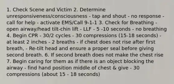 1. Check Scene and Victim 2. Determine unresponsiveness/consciousness - tap and shout - no response - call for help - activate EMS/Call 9-1-1 3. Check for Breathing - open airway/head tilt-chin lift - LLF - 5 -10 seconds - no breathing 4. Begin CPR - 30/2 cycles - 30 compressions (15-18 seconds) - at least 2 inches - 2 breaths - if chest does not rise after first breath, - Re-tilt head and ensure a proper seal before giving second breath. 6. If second breath does not make the chest rise 7. Begin caring for them as if there is an object blocking the airway - find hand position middle of chest & give - 30 compressions (about 15 - 18 seconds)