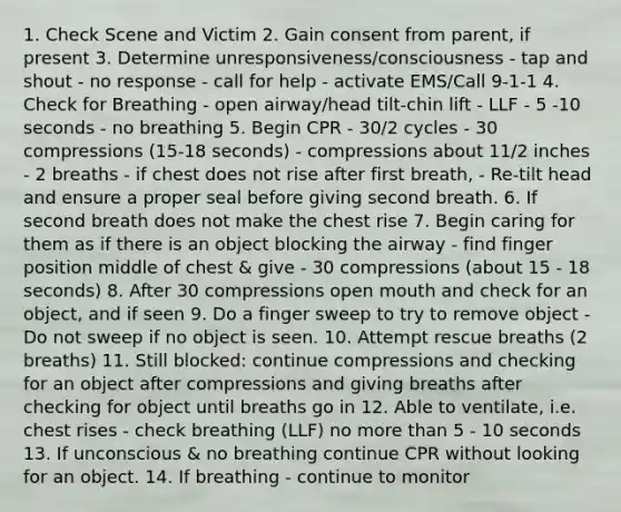 1. Check Scene and Victim 2. Gain consent from parent, if present 3. Determine unresponsiveness/consciousness - tap and shout - no response - call for help - activate EMS/Call 9-1-1 4. Check for Breathing - open airway/head tilt-chin lift - LLF - 5 -10 seconds - no breathing 5. Begin CPR - 30/2 cycles - 30 compressions (15-18 seconds) - compressions about 11/2 inches - 2 breaths - if chest does not rise after first breath, - Re-tilt head and ensure a proper seal before giving second breath. 6. If second breath does not make the chest rise 7. Begin caring for them as if there is an object blocking the airway - find finger position middle of chest & give - 30 compressions (about 15 - 18 seconds) 8. After 30 compressions open mouth and check for an object, and if seen 9. Do a finger sweep to try to remove object - Do not sweep if no object is seen. 10. Attempt rescue breaths (2 breaths) 11. Still blocked: continue compressions and checking for an object after compressions and giving breaths after checking for object until breaths go in 12. Able to ventilate, i.e. chest rises - check breathing (LLF) no more than 5 - 10 seconds 13. If unconscious & no breathing continue CPR without looking for an object. 14. If breathing - continue to monitor