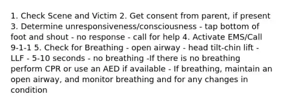 1. Check Scene and Victim 2. Get consent from parent, if present 3. Determine unresponsiveness/consciousness - tap bottom of foot and shout - no response - call for help 4. Activate EMS/Call 9-1-1 5. Check for Breathing - open airway - head tilt-chin lift - LLF - 5-10 seconds - no breathing -If there is no breathing perform CPR or use an AED if available - If breathing, maintain an open airway, and monitor breathing and for any changes in condition