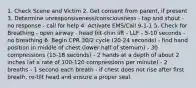 1. Check Scene and Victim 2. Get consent from parent, if present 3. Determine unresponsiveness/consciousness - tap and shout - no response - call for help 4. Activate EMS/Call 9-1-1 5. Check for Breathing - open airway - head tilt-chin lift - LLF - 5-10 seconds - no breathing 6. Begin CPR 30/2 cycle (20-24 seconds) - find hand position in middle of chest (lower half of sternum) - 30 compressions (15-18 seconds) - 2 hands at a depth of about 2 inches (at a rate of 100-120 compressions per minute) - 2 breaths - 1 second each breath - if chest does not rise after first breath, re-tilt head and ensure a proper seal.