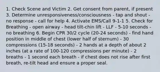 1. Check Scene and Victim 2. Get consent from parent, if present 3. Determine unresponsiveness/consciousness - tap and shout - no response - call for help 4. Activate EMS/Call 9-1-1 5. Check for Breathing - open airway - head tilt-chin lift - LLF - 5-10 seconds - no breathing 6. Begin CPR 30/2 cycle (20-24 seconds) - find hand position in middle of chest (lower half of sternum) - 30 compressions (15-18 seconds) - 2 hands at a depth of about 2 inches (at a rate of 100-120 compressions per minute) - 2 breaths - 1 second each breath - if chest does not rise after first breath, re-tilt head and ensure a proper seal.