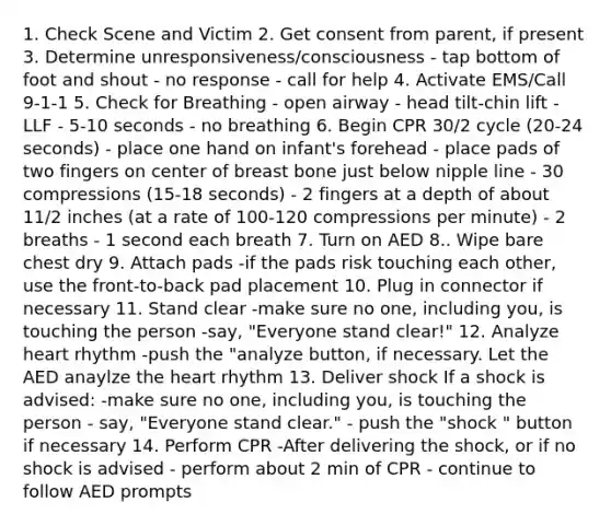 1. Check Scene and Victim 2. Get consent from parent, if present 3. Determine unresponsiveness/consciousness - tap bottom of foot and shout - no response - call for help 4. Activate EMS/Call 9-1-1 5. Check for Breathing - open airway - head tilt-chin lift - LLF - 5-10 seconds - no breathing 6. Begin CPR 30/2 cycle (20-24 seconds) - place one hand on infant's forehead - place pads of two fingers on center of breast bone just below nipple line - 30 compressions (15-18 seconds) - 2 fingers at a depth of about 11/2 inches (at a rate of 100-120 compressions per minute) - 2 breaths - 1 second each breath 7. Turn on AED 8.. Wipe bare chest dry 9. Attach pads -if the pads risk touching each other, use the front-to-back pad placement 10. Plug in connector if necessary 11. Stand clear -make sure no one, including you, is touching the person -say, "Everyone stand clear!" 12. Analyze heart rhythm -push the "analyze button, if necessary. Let the AED anaylze the heart rhythm 13. Deliver shock If a shock is advised: -make sure no one, including you, is touching the person - say, "Everyone stand clear." - push the "shock " button if necessary 14. Perform CPR -After delivering the shock, or if no shock is advised - perform about 2 min of CPR - continue to follow AED prompts