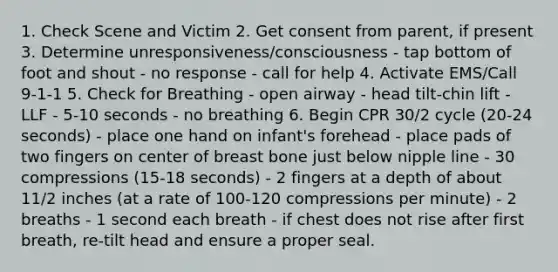 1. Check Scene and Victim 2. Get consent from parent, if present 3. Determine unresponsiveness/consciousness - tap bottom of foot and shout - no response - call for help 4. Activate EMS/Call 9-1-1 5. Check for Breathing - open airway - head tilt-chin lift - LLF - 5-10 seconds - no breathing 6. Begin CPR 30/2 cycle (20-24 seconds) - place one hand on infant's forehead - place pads of two fingers on center of breast bone just below nipple line - 30 compressions (15-18 seconds) - 2 fingers at a depth of about 11/2 inches (at a rate of 100-120 compressions per minute) - 2 breaths - 1 second each breath - if chest does not rise after first breath, re-tilt head and ensure a proper seal.