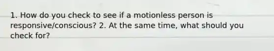 1. How do you check to see if a motionless person is responsive/conscious? 2. At the same time, what should you check for?