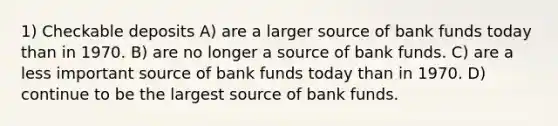 1) Checkable deposits A) are a larger source of bank funds today than in 1970. B) are no longer a source of bank funds. C) are a less important source of bank funds today than in 1970. D) continue to be the largest source of bank funds.