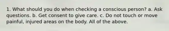 1. What should you do when checking a conscious person? a. Ask questions. b. Get consent to give care. c. Do not touch or move painful, injured areas on the body. All of the above.