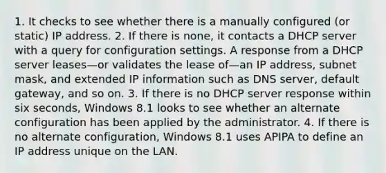 1. It checks to see whether there is a manually configured (or static) IP address. 2. If there is none, it contacts a DHCP server with a query for configuration settings. A response from a DHCP server leases—or validates the lease of—an IP address, subnet mask, and extended IP information such as DNS server, default gateway, and so on. 3. If there is no DHCP server response within six seconds, Windows 8.1 looks to see whether an alternate configuration has been applied by the administrator. 4. If there is no alternate configuration, Windows 8.1 uses APIPA to define an IP address unique on the LAN.