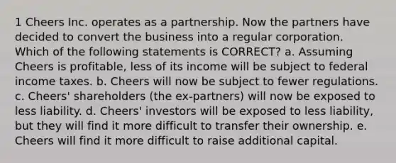 1 Cheers Inc. operates as a partnership. Now the partners have decided to convert the business into a regular corporation. Which of the following statements is CORRECT? a. Assuming Cheers is profitable, less of its income will be subject to federal income taxes. b. Cheers will now be subject to fewer regulations. c. Cheers' shareholders (the ex-partners) will now be exposed to less liability. d. Cheers' investors will be exposed to less liability, but they will find it more difficult to transfer their ownership. e. Cheers will find it more difficult to raise additional capital.