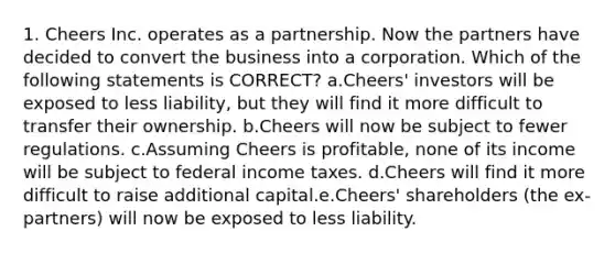 1. Cheers Inc. operates as a partnership. Now the partners have decided to convert the business into a corporation. Which of the following statements is CORRECT? a.Cheers' investors will be exposed to less liability, but they will find it more difficult to transfer their ownership. b.Cheers will now be subject to fewer regulations. c.Assuming Cheers is profitable, none of its income will be subject to federal income taxes. d.Cheers will find it more difficult to raise additional capital.e.Cheers' shareholders (the ex-partners) will now be exposed to less liability.