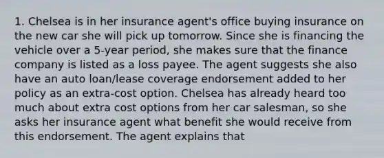 1. Chelsea is in her insurance agent's office buying insurance on the new car she will pick up tomorrow. Since she is financing the vehicle over a 5-year period, she makes sure that the finance company is listed as a loss payee. The agent suggests she also have an auto loan/lease coverage endorsement added to her policy as an extra-cost option. Chelsea has already heard too much about extra cost options from her car salesman, so she asks her insurance agent what benefit she would receive from this endorsement. The agent explains that