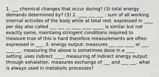 1. ___ chemical changes that occur during? (3) total energy demands determined by? (3) 2. ____ ___ ___ : sum of all working internal activites of the body while at total rest. expressed in ____ per day also called ___ ___ __ ____ ____ _____ is similar but not exactly same, maintaing stringent conditions required to measure true of this is hard therefore measurements are often expressed in ___. 3. energy output: measures ___ ___ ____ or ___ ____ __. measuring the above is sometimes done in a ____ setting. uses indirect ____: measuring of indirect energy output. through exhalation. measures exchange of ___ and ___ ___. what is always used in metabolic processes?