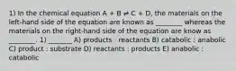 1) In the chemical equation A + B ⇌ C + D, the materials on the left-hand side of the equation are known as ________ whereas the materials on the right-hand side of the equation are know as ________. 1) _______ A) products : reactants B) catabolic : anabolic C) product : substrate D) reactants : products E) anabolic : catabolic