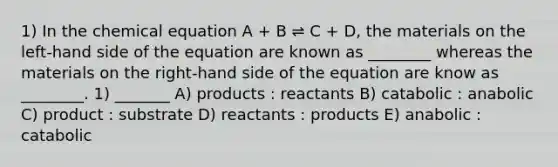 1) In the chemical equation A + B ⇌ C + D, the materials on the left-hand side of the equation are known as ________ whereas the materials on the right-hand side of the equation are know as ________. 1) _______ A) products : reactants B) catabolic : anabolic C) product : substrate D) reactants : products E) anabolic : catabolic