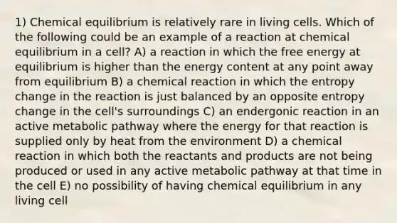 1) Chemical equilibrium is relatively rare in living cells. Which of the following could be an example of a reaction at chemical equilibrium in a cell? A) a reaction in which the free energy at equilibrium is higher than the energy content at any point away from equilibrium B) a chemical reaction in which the entropy change in the reaction is just balanced by an opposite entropy change in the cell's surroundings C) an endergonic reaction in an active metabolic pathway where the energy for that reaction is supplied only by heat from the environment D) a chemical reaction in which both the reactants and products are not being produced or used in any active metabolic pathway at that time in the cell E) no possibility of having chemical equilibrium in any living cell