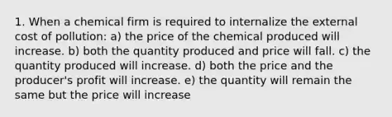 1. When a chemical firm is required to internalize the external cost of pollution: a) the price of the chemical produced will increase. b) both the quantity produced and price will fall. c) the quantity produced will increase. d) both the price and the producer's profit will increase. e) the quantity will remain the same but the price will increase