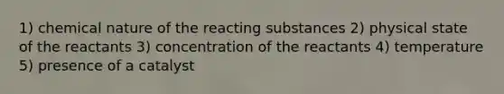 1) chemical nature of the reacting substances 2) physical state of the reactants 3) concentration of the reactants 4) temperature 5) presence of a catalyst