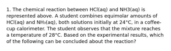 1. The chemical reaction between HCl(aq) and NH3(aq) is represented above. A student combines equimolar amounts of HCl(aq) and NH₃(aq), both solutions initially at 24°C, in a coffee-cup calorimeter. The student observes that the mixture reaches a temperature of 28°C. Based on the experimental results, which of the following can be concluded about the reaction?