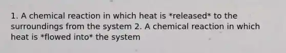 1. A chemical reaction in which heat is *released* to the surroundings from the system 2. A chemical reaction in which heat is *flowed into* the system