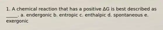 1. A chemical reaction that has a positive ΔG is best described as _____. a. endergonic b. entropic c. enthalpic d. spontaneous e. exergonic