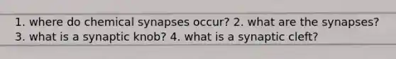 1. where do chemical synapses occur? 2. what are the synapses? 3. what is a synaptic knob? 4. what is a synaptic cleft?