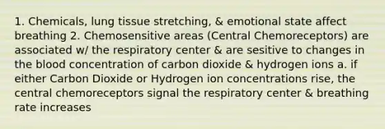 1. Chemicals, lung tissue stretching, & emotional state affect breathing 2. Chemosensitive areas (Central Chemoreceptors) are associated w/ the respiratory center & are sesitive to changes in the blood concentration of carbon dioxide & hydrogen ions a. if either Carbon Dioxide or Hydrogen ion concentrations rise, the central chemoreceptors signal the respiratory center & breathing rate increases